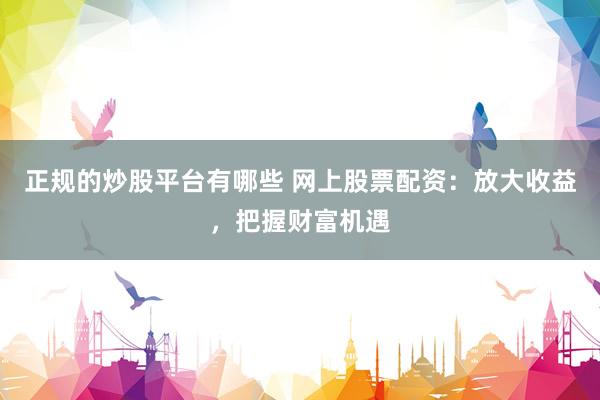 正规的炒股平台有哪些 网上股票配资：放大收益，把握财富机遇