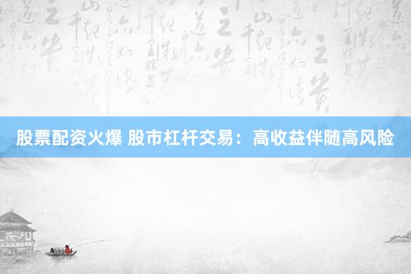 股票配资火爆 股市杠杆交易：高收益伴随高风险