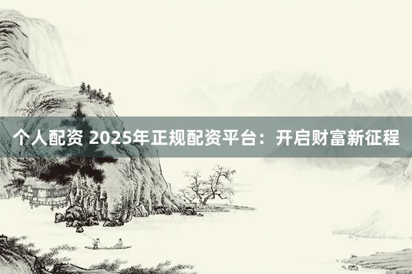 个人配资 2025年正规配资平台：开启财富新征程