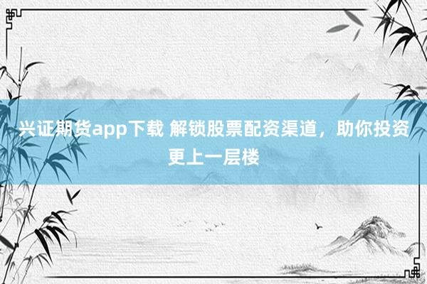 兴证期货app下载 解锁股票配资渠道，助你投资更上一层楼