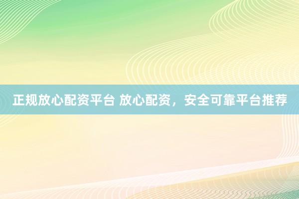正规放心配资平台 放心配资，安全可靠平台推荐