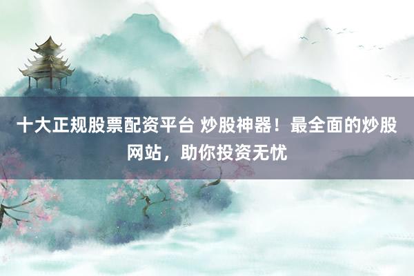 十大正规股票配资平台 炒股神器！最全面的炒股网站，助你投资无忧