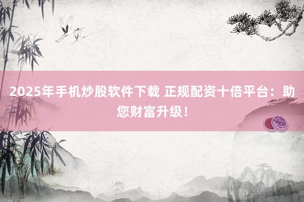 2025年手机炒股软件下载 正规配资十倍平台：助您财富升级！