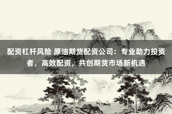 配资杠杆风险 原油期货配资公司：专业助力投资者，高效配资，共创期货市场新机遇
