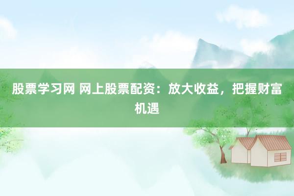 股票学习网 网上股票配资：放大收益，把握财富机遇