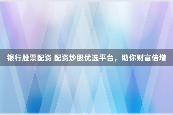 银行股票配资 配资炒股优选平台，助你财富倍增