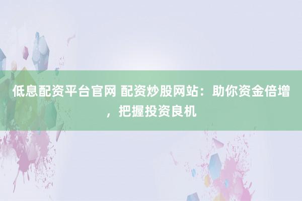低息配资平台官网 配资炒股网站：助你资金倍增，把握投资良机