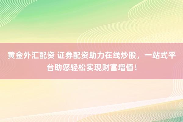 黄金外汇配资 证券配资助力在线炒股，一站式平台助您轻松实现财富增值！