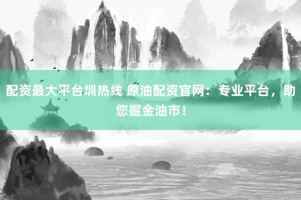 配资最大平台圳热线 原油配资官网：专业平台，助您掘金油市！