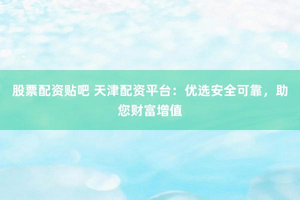 股票配资贴吧 天津配资平台：优选安全可靠，助您财富增值