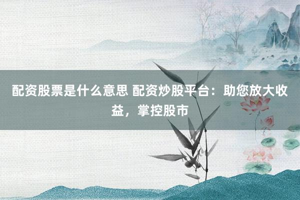 配资股票是什么意思 配资炒股平台：助您放大收益，掌控股市