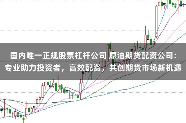 国内唯一正规股票杠杆公司 原油期货配资公司：专业助力投资者，高效配资，共创期货市场新机遇