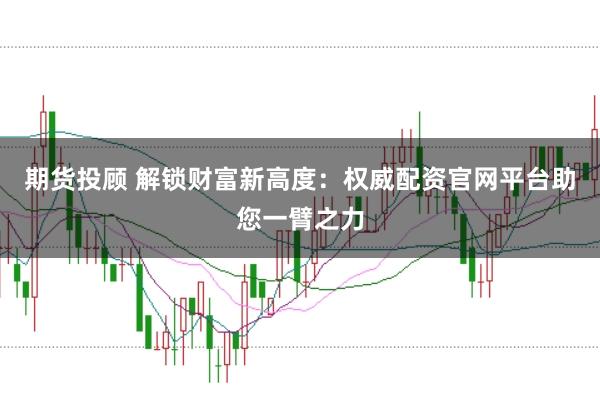 期货投顾 解锁财富新高度：权威配资官网平台助您一臂之力