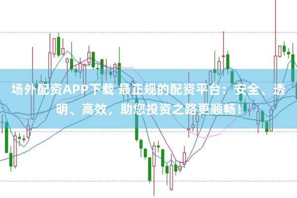 场外配资APP下载 最正规的配资平台：安全、透明、高效，助您投资之路更顺畅！