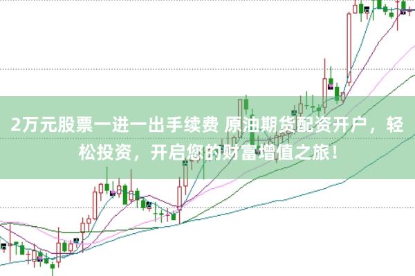 2万元股票一进一出手续费 原油期货配资开户，轻松投资，开启您的财富增值之旅！