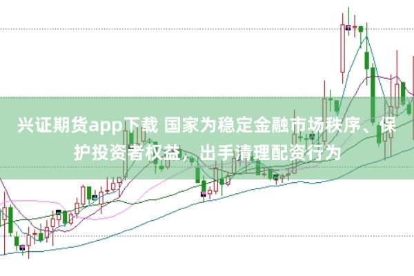 兴证期货app下载 国家为稳定金融市场秩序、保护投资者权益，出手清理配资行为