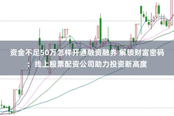 资金不足50万怎样开通融资融券 解锁财富密码：线上股票配资公司助力投资新高度