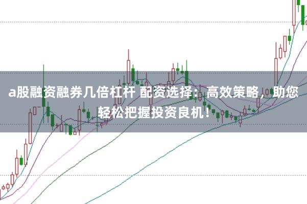 a股融资融券几倍杠杆 配资选择：高效策略，助您轻松把握投资良机！