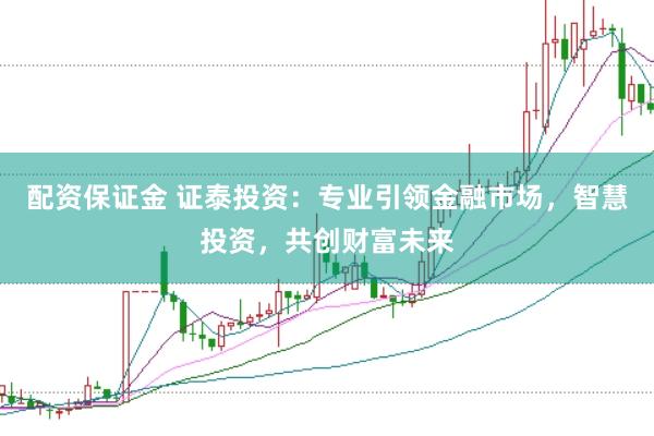 配资保证金 证泰投资：专业引领金融市场，智慧投资，共创财富未来