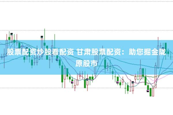 股票配资炒股看配资 甘肃股票配资：助您掘金陇原股市