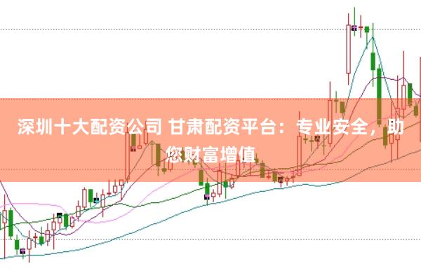 深圳十大配资公司 甘肃配资平台：专业安全，助您财富增值