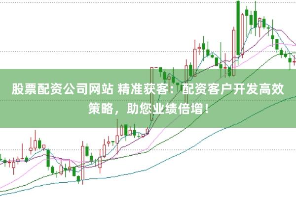 股票配资公司网站 精准获客：配资客户开发高效策略，助您业绩倍增！