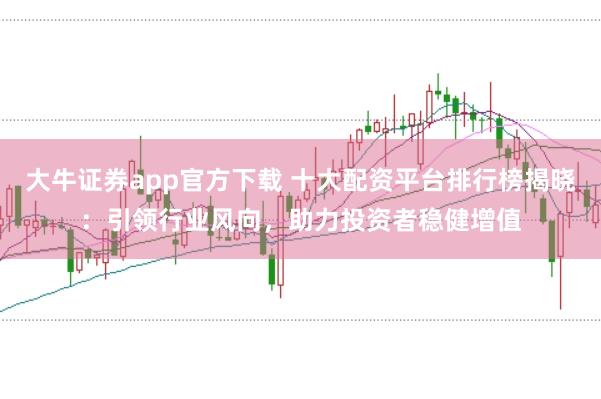 大牛证券app官方下载 十大配资平台排行榜揭晓：引领行业风向，助力投资者稳健增值