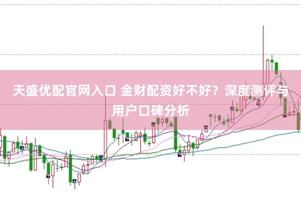 天盛优配官网入口 金财配资好不好？深度测评与用户口碑分析