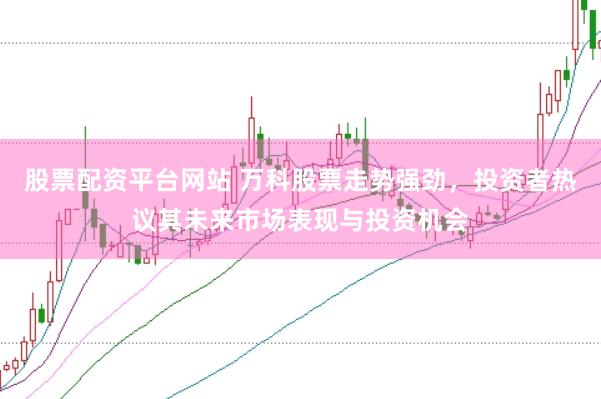 股票配资平台网站 万科股票走势强劲，投资者热议其未来市场表现与投资机会