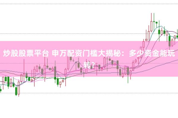 炒股股票平台 申万配资门槛大揭秘：多少资金能玩转？