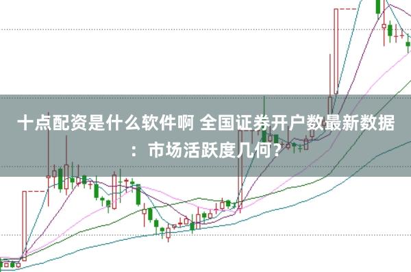 十点配资是什么软件啊 全国证券开户数最新数据：市场活跃度几何？