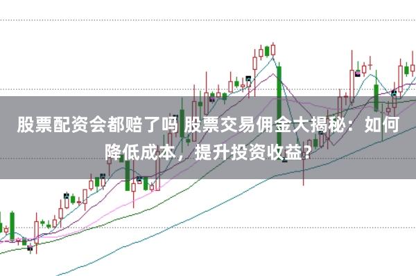 股票配资会都赔了吗 股票交易佣金大揭秘：如何降低成本，提升投资收益？